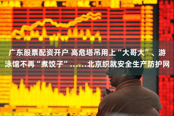 广东股票配资开户 高危塔吊用上“大哥大”、游泳馆不再“煮饺子”……北京织就安全生产防护网