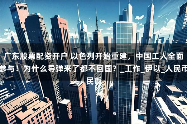 广东股票配资开户 以色列开始重建，中国工人全面参与！为什么导弹来了都不回国？_工作_伊以_人民币