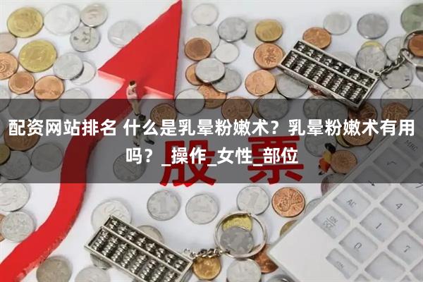 配资网站排名 什么是乳晕粉嫩术？乳晕粉嫩术有用吗？_操作_女性_部位