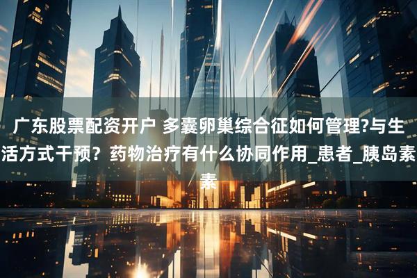 广东股票配资开户 多囊卵巢综合征如何管理?与生活方式干预？药物治疗有什么协同作用_患者_胰岛素