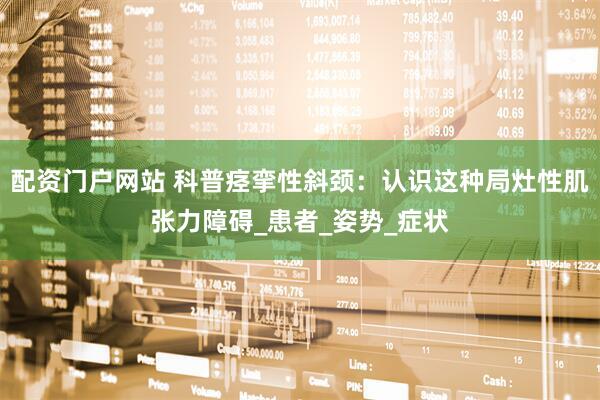配资门户网站 科普痉挛性斜颈：认识这种局灶性肌张力障碍_患者_姿势_症状