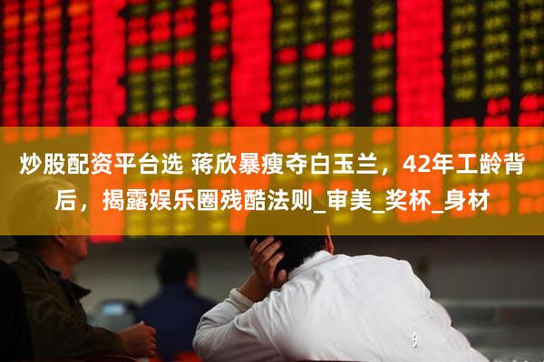 炒股配资平台选 蒋欣暴瘦夺白玉兰，42年工龄背后，揭露娱乐圈残酷法则_审美_奖杯_身材