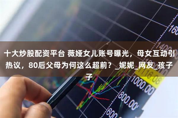 十大炒股配资平台 薇娅女儿账号曝光，母女互动引热议，80后父母为何这么超前？_妮妮_网友_孩子