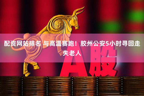配资网站排名 与高温赛跑！胶州公安5小时寻回走失老人