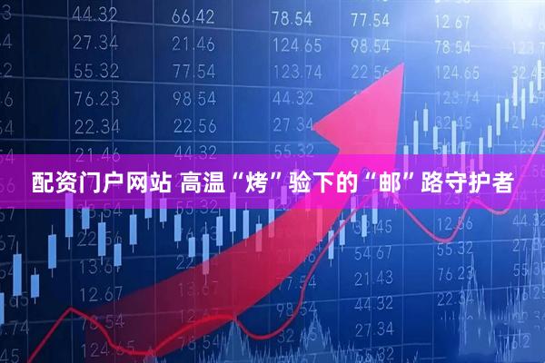 配资门户网站 高温“烤”验下的“邮”路守护者