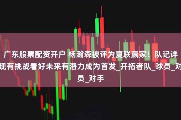 广东股票配资开户 杨瀚森被评为夏联赢家！队记详解现有挑战看好未来有潜力成为首发_开拓者队_球员_对手