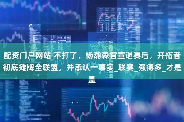 配资门户网站 不打了，杨瀚森官宣退赛后，开拓者彻底摊牌全联盟，并承认一事实_联赛_强得多_才是