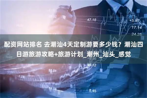 配资网站排名 去潮汕4天定制游要多少钱？潮汕四日游旅游攻略+旅游计划_潮州_汕头_感觉