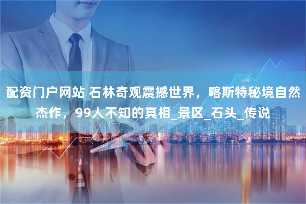配资门户网站 石林奇观震撼世界，喀斯特秘境自然杰作，99人不知的真相_景区_石头_传说