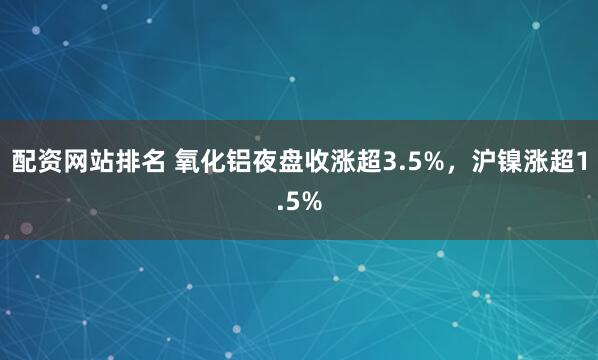 配资网站排名 氧化铝夜盘收涨超3.5%，沪镍涨超1.5%