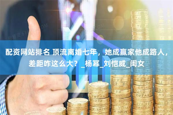 配资网站排名 顶流离婚七年，她成赢家他成路人，差距咋这么大？_杨幂_刘恺威_闺女
