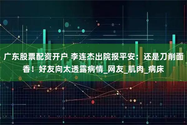 广东股票配资开户 李连杰出院报平安：还是刀削面香！好友向太透露病情_网友_肌肉_病床