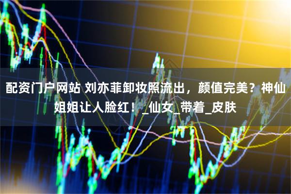 配资门户网站 刘亦菲卸妆照流出，颜值完美？神仙姐姐让人脸红！_仙女_带着_皮肤