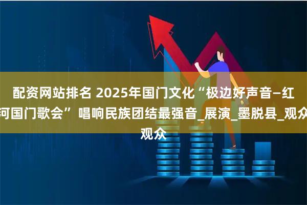 配资网站排名 2025年国门文化“极边好声音—红河国门歌会” 唱响民族团结最强音_展演_墨脱县_观众