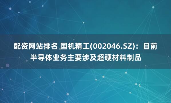 配资网站排名 国机精工(002046.SZ)：目前半导体业务主要涉及超硬材料制品