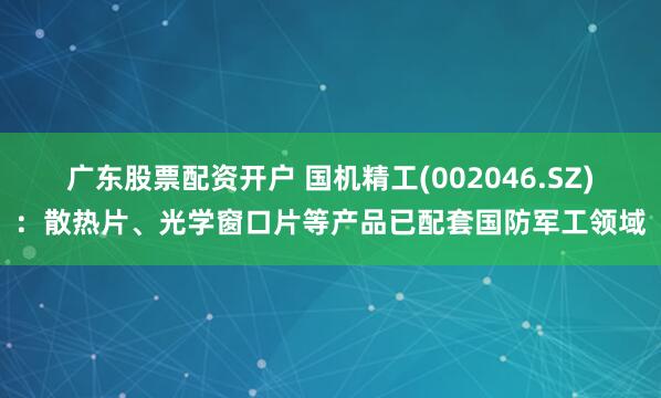 广东股票配资开户 国机精工(002046.SZ)：散热片、光学窗口片等产品已配套国防军工领域