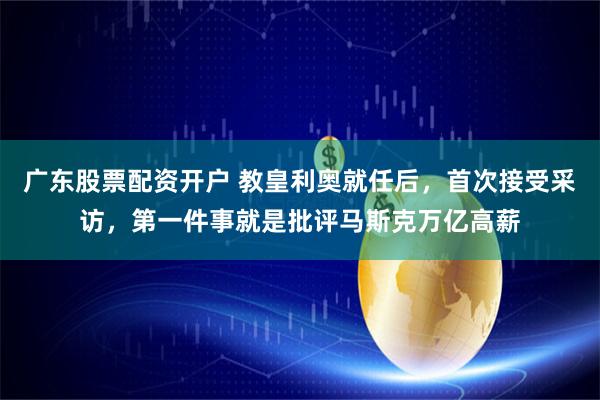 广东股票配资开户 教皇利奥就任后，首次接受采访，第一件事就是批评马斯克万亿高薪