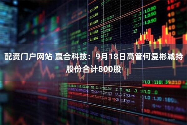 配资门户网站 赢合科技：9月18日高管何爱彬减持股份合计800股