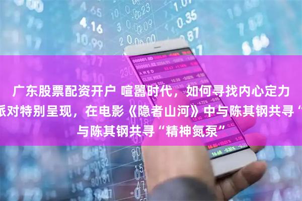 广东股票配资开户 喧嚣时代，如何寻找内心定力 优酷圆桌派对特别呈现，在电影《隐者山河》中与陈其钢共寻“精神氮泵”