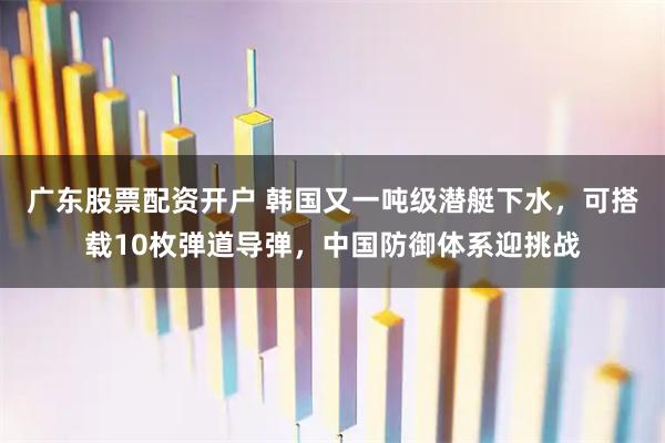 广东股票配资开户 韩国又一吨级潜艇下水，可搭载10枚弹道导弹，中国防御体系迎挑战