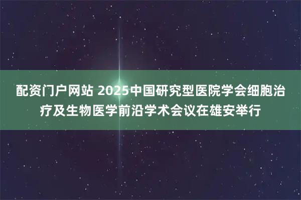 配资门户网站 2025中国研究型医院学会细胞治疗及生物医学前沿学术会议在雄安举行