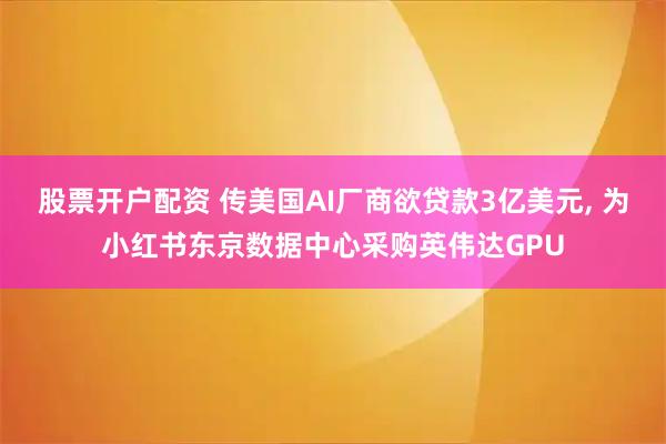 股票开户配资 传美国AI厂商欲贷款3亿美元, 为小红书东京数据中心采购英伟达GPU
