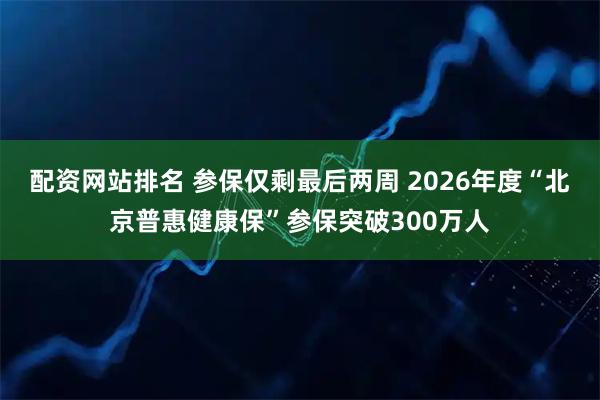 配资网站排名 参保仅剩最后两周 2026年度“北京普惠健康保”参保突破300万人