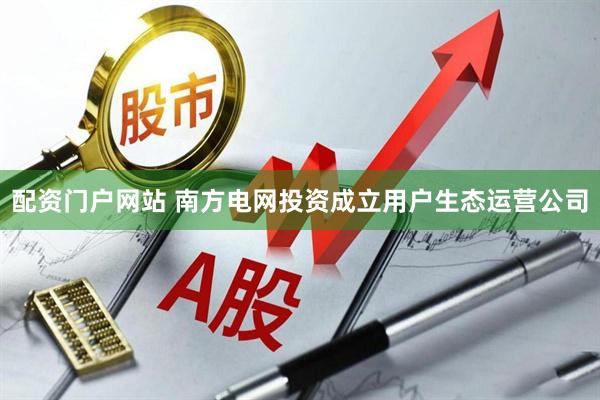 配资门户网站 南方电网投资成立用户生态运营公司