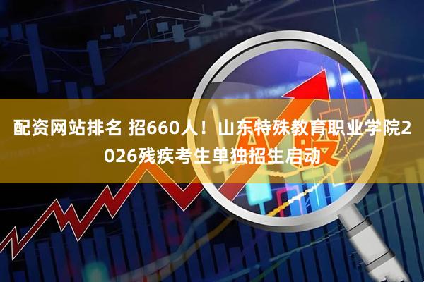 配资网站排名 招660人！山东特殊教育职业学院2026残疾考生单独招生启动