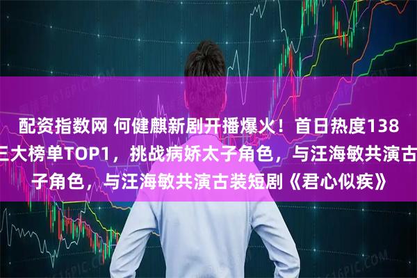 配资指数网 何健麒新剧开播爆火！首日热度13884，一举登顶腾讯三大榜单TOP1，挑战病娇太子角色，与汪海敏共演古装短剧《君心似疾》