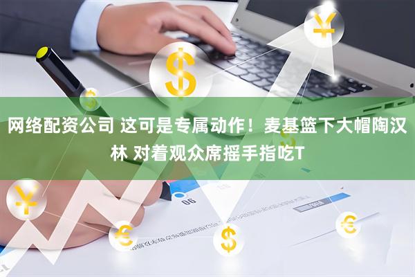 网络配资公司 这可是专属动作！麦基篮下大帽陶汉林 对着观众席摇手指吃T