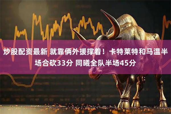 炒股配资最新 就靠俩外援撑着！卡特莱特和马温半场合砍33分 同曦全队半场45分