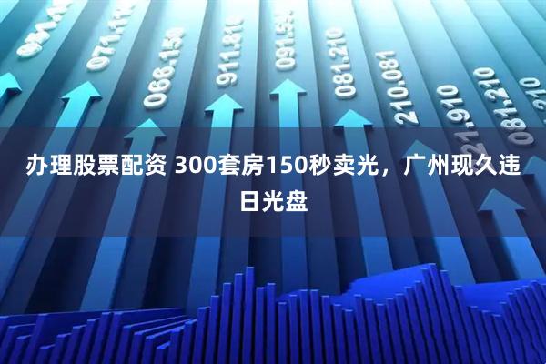 办理股票配资 300套房150秒卖光，广州现久违日光盘