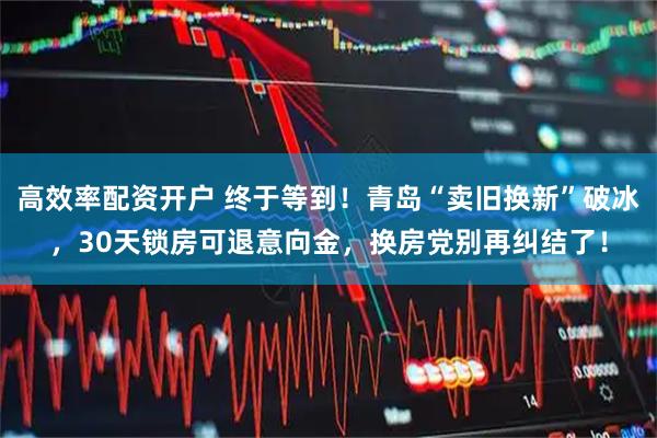 高效率配资开户 终于等到！青岛“卖旧换新”破冰，30天锁房可退意向金，换房党别再纠结了！