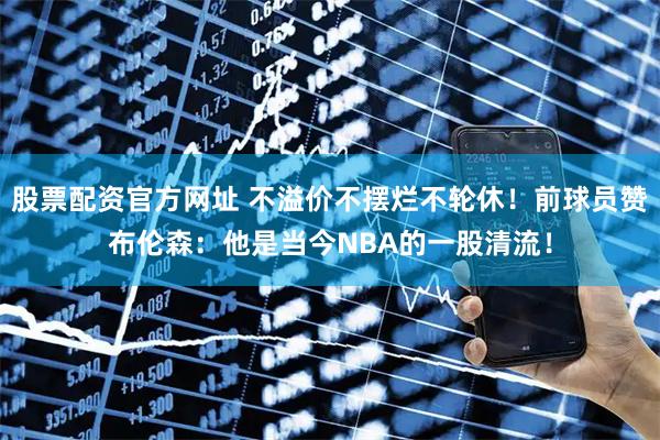 股票配资官方网址 不溢价不摆烂不轮休！前球员赞布伦森：他是当今NBA的一股清流！