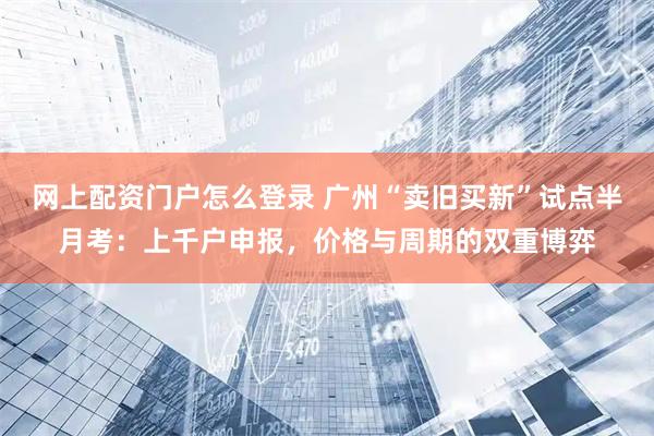 网上配资门户怎么登录 广州“卖旧买新”试点半月考：上千户申报，价格与周期的双重博弈