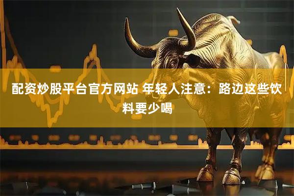 配资炒股平台官方网站 年轻人注意：路边这些饮料要少喝